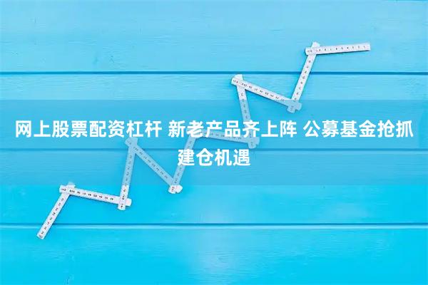 网上股票配资杠杆 新老产品齐上阵 公募基金抢抓建仓机遇