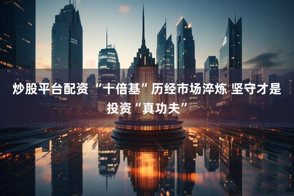 炒股平台配资 “十倍基”历经市场淬炼 坚守才是投资“真功夫”