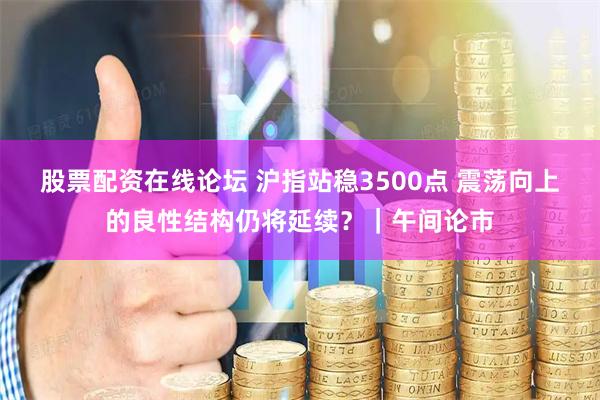 股票配资在线论坛 沪指站稳3500点 震荡向上的良性结构仍将延续？｜午间论市
