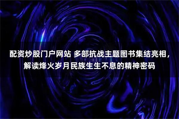 配资炒股门户网站 多部抗战主题图书集结亮相，解读烽火岁月民族生生不息的精神密码