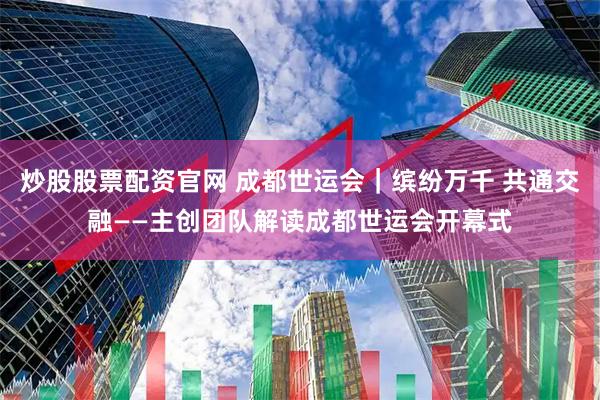 炒股股票配资官网 成都世运会｜缤纷万千 共通交融——主创团队解读成都世运会开幕式