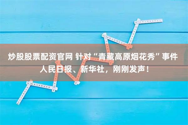 炒股股票配资官网 针对“青藏高原烟花秀”事件 人民日报、新华社，刚刚发声！
