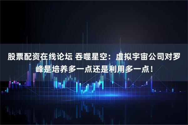 股票配资在线论坛 吞噬星空：虚拟宇宙公司对罗峰是培养多一点还是利用多一点！