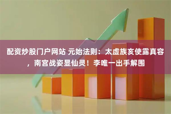 配资炒股门户网站 元始法则：太虚族亥使露真容，南宫战姿显仙灵！李唯一出手解围