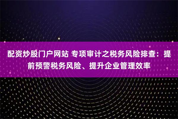 配资炒股门户网站 专项审计之税务风险排查：提前预警税务风险、提升企业管理效率
